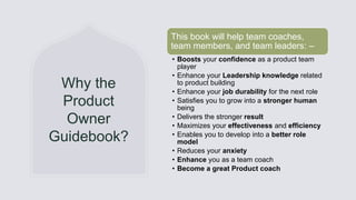 General Information
Why the
Product
Owner
Guidebook?
This book will help team coaches,
team members, and team leaders: –
• Boosts your confidence as a product team
player
• Enhance your Leadership knowledge related
to product building
• Enhance your job durability for the next role
• Satisfies you to grow into a stronger human
being
• Delivers the stronger result
• Maximizes your effectiveness and efficiency
• Enables you to develop into a better role
model
• Reduces your anxiety
• Enhance you as a team coach
• Become a great Product coach
 