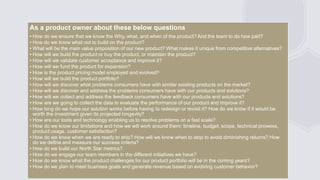 General Information
As a product owner about these below questions
• How do we ensure that we know the Why, what, and when of the product? And the team to do how part?
• How do we know what not to build on the product?
• What will be the main value proposition of our new product? What makes it unique from competitive alternatives?
• How will we build the product or buy the product, or maintain the product?
• How will we validate customer acceptance and improve it?
• How will we fund the product for expansion?
• How is the product pricing model employed and evolved?
• How will we build the product portfolio?
• How will we discover what problems consumers have with similar existing products on the market?
• How will we discover and address the problems consumers have with our products and solutions?
• How will we collect and address the feedback consumers have with our products and solutions?
• How are we going to collect the data to evaluate the performance of our product and improve it?
• How long do we hope our solution works before having to redesign or revisit it? How do we know if it would be
worth the investment given its projected longevity?
• How are our tools and technology enabling us to resolve problems on a fast scale?
• How do we know our limitations and how we will work around them: timeline, budget, scope, technical prowess,
product usage, customer satisfaction?
• How do we know when we are ready to ship? How will we know when to stop to avoid diminishing returns? How
do we define and measure our success criteria?
• How do we build our North Star metrics?
• How do we engage our team members in the different initiatives we have?
• How do we know what the product challenges for our product portfolio will be in the coming years?
• How do we plan to meet business goals and generate revenue based on evolving customer behavior?
 