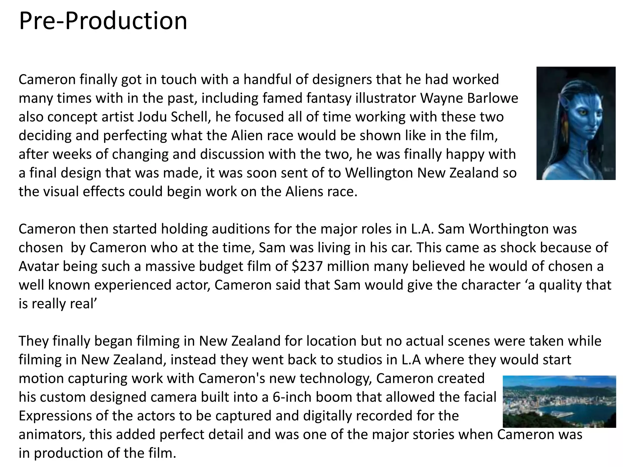 Pre-Production
Cameron finally got in touch with a handful of designers that he had worked
many times with in the past, including famed fantasy illustrator Wayne Barlowe
also concept artist Jodu Schell, he focused all of time working with these two
deciding and perfecting what the Alien race would be shown like in the film,
after weeks of changing and discussion with the two, he was finally happy with
a final design that was made, it was soon sent of to Wellington New Zealand so
the visual effects could begin work on the Aliens race.

Cameron then started holding auditions for the major roles in L.A. Sam Worthington was
chosen by Cameron who at the time, Sam was living in his car. This came as shock because of
Avatar being such a massive budget film of $237 million many believed he would of chosen a
well known experienced actor, Cameron said that Sam would give the character ‘a quality that
is really real’

They finally began filming in New Zealand for location but no actual scenes were taken while
filming in New Zealand, instead they went back to studios in L.A where they would start
motion capturing work with Cameron's new technology, Cameron created
his custom designed camera built into a 6-inch boom that allowed the facial
Expressions of the actors to be captured and digitally recorded for the
animators, this added perfect detail and was one of the major stories when Cameron was
in production of the film.
 