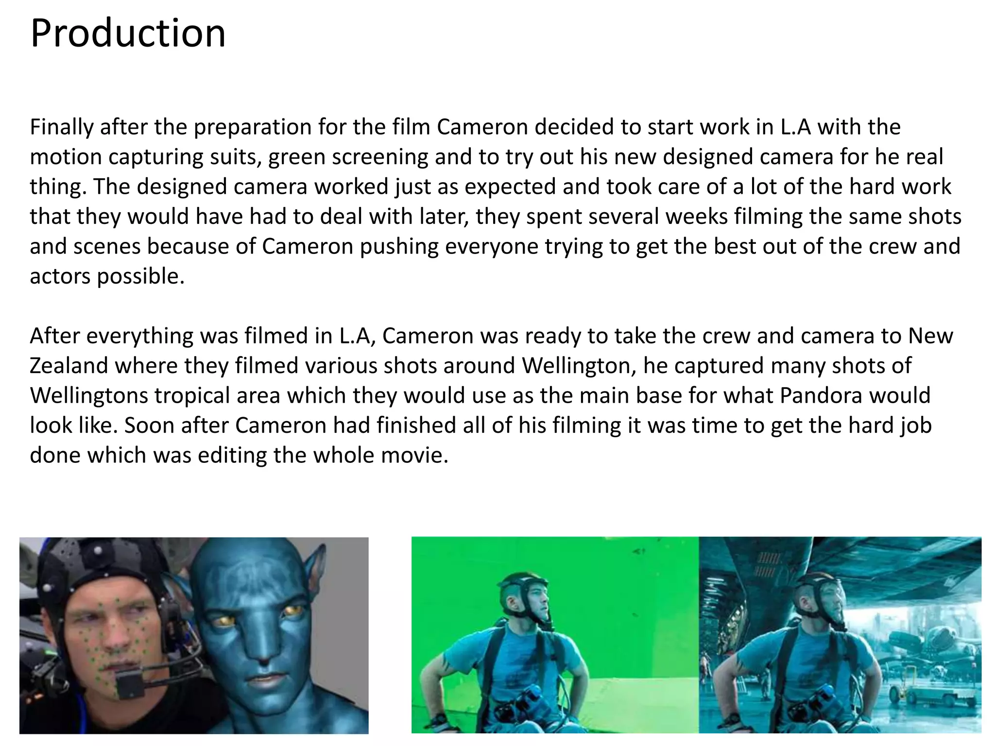 Production
Finally after the preparation for the film Cameron decided to start work in L.A with the
motion capturing suits, green screening and to try out his new designed camera for he real
thing. The designed camera worked just as expected and took care of a lot of the hard work
that they would have had to deal with later, they spent several weeks filming the same shots
and scenes because of Cameron pushing everyone trying to get the best out of the crew and
actors possible.

After everything was filmed in L.A, Cameron was ready to take the crew and camera to New
Zealand where they filmed various shots around Wellington, he captured many shots of
Wellingtons tropical area which they would use as the main base for what Pandora would
look like. Soon after Cameron had finished all of his filming it was time to get the hard job
done which was editing the whole movie.
 