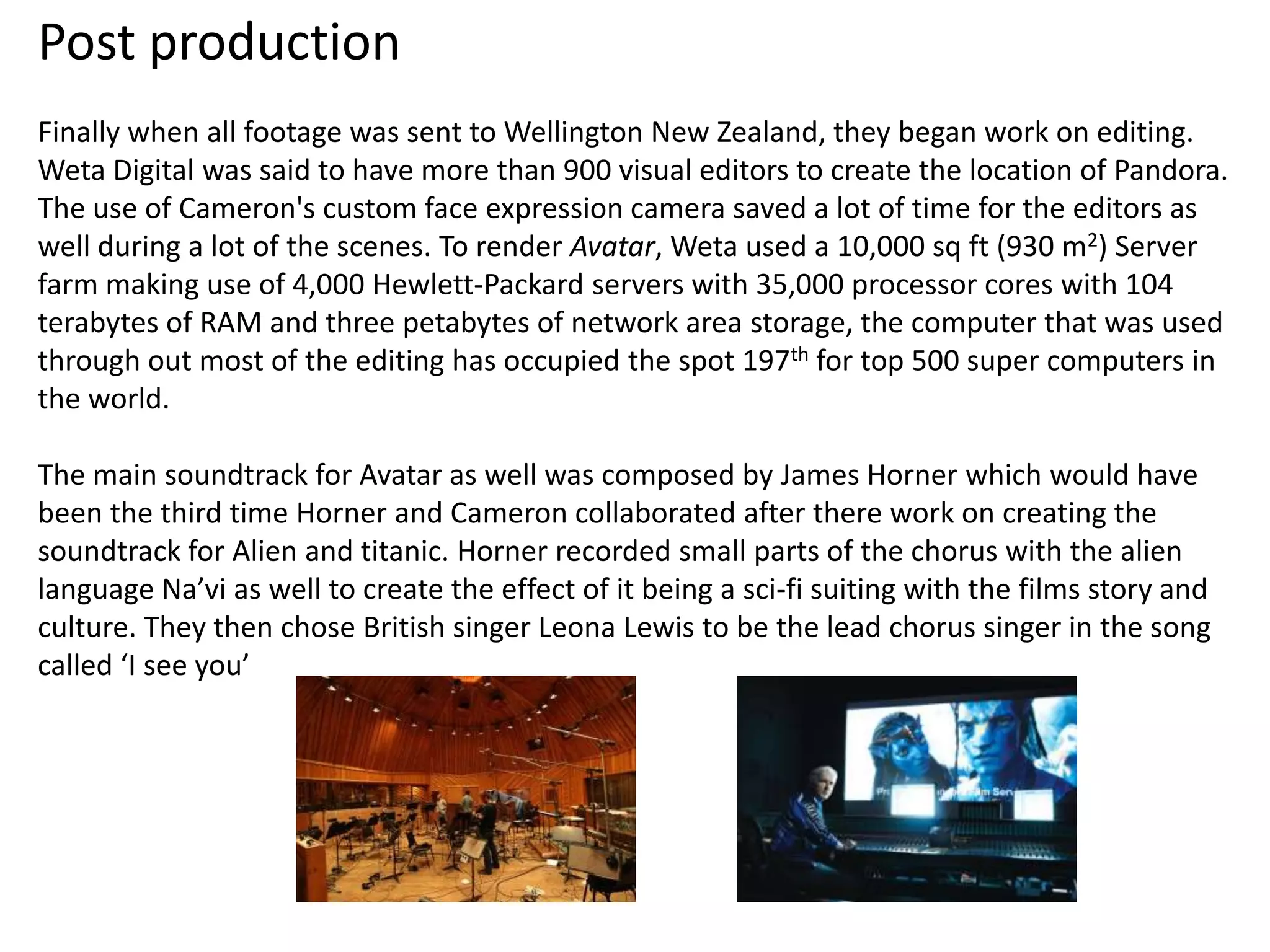 Post production
Finally when all footage was sent to Wellington New Zealand, they began work on editing.
Weta Digital was said to have more than 900 visual editors to create the location of Pandora.
The use of Cameron's custom face expression camera saved a lot of time for the editors as
well during a lot of the scenes. To render Avatar, Weta used a 10,000 sq ft (930 m2) Server
farm making use of 4,000 Hewlett-Packard servers with 35,000 processor cores with 104
terabytes of RAM and three petabytes of network area storage, the computer that was used
through out most of the editing has occupied the spot 197th for top 500 super computers in
the world.

The main soundtrack for Avatar as well was composed by James Horner which would have
been the third time Horner and Cameron collaborated after there work on creating the
soundtrack for Alien and titanic. Horner recorded small parts of the chorus with the alien
language Na’vi as well to create the effect of it being a sci-fi suiting with the films story and
culture. They then chose British singer Leona Lewis to be the lead chorus singer in the song
called ‘I see you’
 