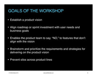 GOALS OF THE WORKSHOP
• Establish a product vision
• Align roadmap or sprint investment with user needs and
business goals
• Enables the product team to say, “NO,” to features that don’t
align with the vision
• Brainstorm and prioritize the requirements and strategies for
delivering on the product vision
• Prevent silos across product lines
© Perfetti Media 2015 www.perfettimedia.com 16
 