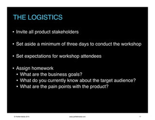 THE LOGISTICS
• Invite all product stakeholders
• Set aside a minimum of three days to conduct the workshop
• Set expectations for workshop attendees
• Assign homework
• What are the business goals?
• What do you currently know about the target audience?
• What are the pain points with the product?
© Perfetti Media 2015 www.perfettimedia.com 17
 