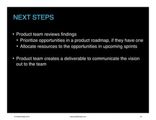 NEXT STEPS
• Product team reviews ﬁndings
• Prioritize opportunities in a product roadmap, if they have one
• Allocate resources to the opportunities in upcoming sprints
• Product team creates a deliverable to communicate the vision
out to the team
© Perfetti Media 2015 www.perfettimedia.com 49
 