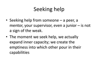 Seeking helpSeeking help from someone – a peer, a mentor, your supervisor, even a junior – is not a sign of the weak. The moment we seek help, we actually expand inner capacity; we create the emptiness into which other pour in their capabilities 