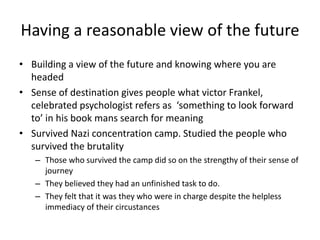 Having a reasonable view of the futureBuilding a view of the future and knowing where you are headed Sense of destination gives people what victor Frankel, celebrated psychologist refers as  ‘something to look forward to’ in his book mans search for meaning Survived Nazi concentration camp. Studied the people who survived the brutality Those who survived the camp did so on the strengthy of their sense of journey They believed they had an unfinished task to do. They felt that it was they who were in charge despite the helpless immediacy of their circustances