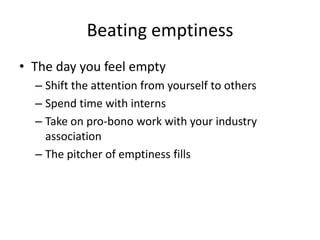 Beating emptiness The day you feel emptyShift the attention from yourself to others Spend time with interns Take on pro-bono work with your industry associationThe pitcher of emptiness fills 