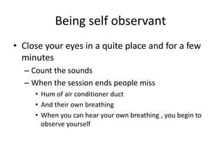 Being self observantClose your eyes in a quite place and for a few minutes  Count the sounds When the session ends people miss Hum of air conditioner ductAnd their own breathingWhen you can hear your own breathing , you begin to observe yourself 