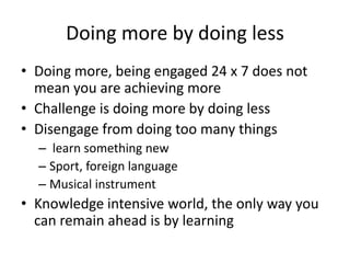 Doing more by doing lessDoing more, being engaged 24 x 7 does not mean you are achieving moreChallenge is doing more by doing less Disengage from doing too many things learn something newSport, foreign language Musical instrument Knowledge intensive world, the only way you can remain ahead is by learning  