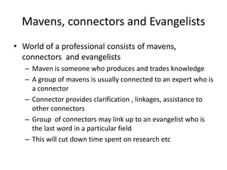 Mavens, connectors and EvangelistsWorld of a professional consists of mavens, connectors  and evangelists Maven is someone who produces and trades knowledge A group of mavens is usually connected to an expert who is a connector Connector provides clarification , linkages, assistance to other connectors Group  of connectors may link up to an evangelist who is the last word in a particular field This will cut down time spent on research etc  