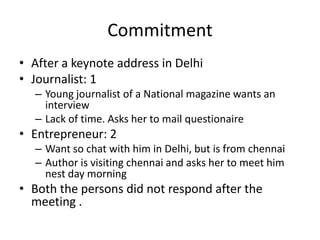 Commitment After a keynote address in DelhiJournalist: 1Young journalist of a National magazine wants an interviewLack of time. Asks her to mail questionaireEntrepreneur: 2  Want so chat with him in Delhi, but is from chennaiAuthor is visiting chennai and asks her to meet him nest day morning Both the persons did not respond after the meeting . 