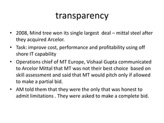 transparency2008, Mind tree won its single largest  deal – mittal steel after they acquired Arcelor. Task: improve cost, performance and profitability using off shore IT capability Operations chief of MT Europe, Vishaal Gupta communicated to ArcelorMittal that MT was not their best choice  based on skill assessment and said that MT would pitch only if allowed to make a partial bid. AM told them that they were the only that was honest to admit limitations . They were asked to make a complete bid. 