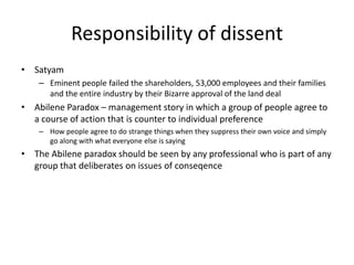 Responsibility of dissent Satyam Eminent people failed the shareholders, 53,000 employees and their families and the entire industry by their Bizarre approval of the land dealAbilene Paradox – management story in which a group of people agree to a course of action that is counter to individual preferenceHow people agree to do strange things when they suppress their own voice and simply go along with what everyone else is saying The Abilene paradox should be seen by any professional who is part of any group that deliberates on issues of conseqence
