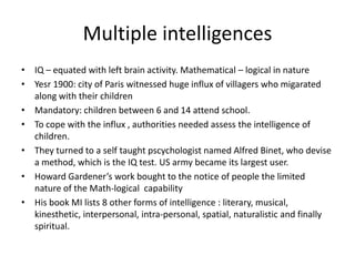Multiple intelligences IQ – equated with left brain activity. Mathematical – logical in nature Yesr 1900: city of Paris witnessed huge influx of villagers who migarated along with their childrenMandatory: children between 6 and 14 attend school. To cope with the influx , authorities needed assess the intelligence of children.They turned to a self taught pscychologist named Alfred Binet, who devise a method, which is the IQ test. US army became its largest user.Howard Gardener’s work bought to the notice of people the limited nature of the Math-logical  capability His book MI lists 8 other forms of intelligence : literary, musical, kinesthetic, interpersonal, intra-personal, spatial, naturalistic and finally spiritual.  