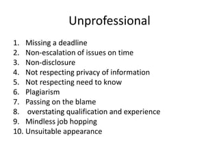 Unprofessional Missing a deadlineNon-escalation of issues on time Non-disclosureNot respecting privacy of informationNot respecting need to knowPlagiarismPassing on the blame overstating qualification and experience Mindless job hopping Unsuitable appearance 