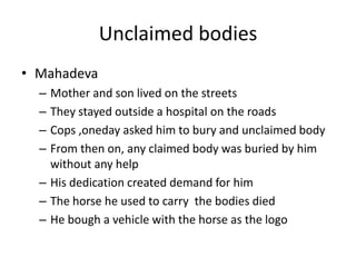 Unclaimed bodies MahadevaMother and son lived on the streets They stayed outside a hospital on the roadsCops ,oneday asked him to bury and unclaimed bodyFrom then on, any claimed body was buried by him without any helpHis dedication created demand for himThe horse he used to carry  the bodies diedHe bough a vehicle with the horse as the logo