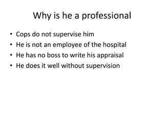 Why is he a professionalCops do not supervise himHe is not an employee of the hospitalHe has no boss to write his appraisal He does it well without supervision 