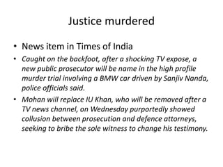 Justice murdered News item in Times of India Caught on the backfoot, after a shocking TV expose, a new public prosecutor will be name in the high profile murder trial involving a BMW car driven by Sanjiv Nanda, police officials said. Mohan will replace IU Khan, who will be removed after a TV news channel, on Wednesday purportedly showed collusion between prosecution and defence attorneys, seeking to bribe the sole witness to change his testimony.