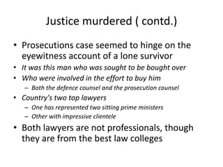 Justice murdered ( contd.) Prosecutions case seemed to hinge on the eyewitness account of a lone survivorIt was this man who was sought to be bought over Who were involved in the effort to buy himBoth the defence counsel and the prosecution counselCountry's two top lawyers One has represented two sitting prime ministers Other with impressive clientele   Both lawyers are not professionals, though they are from the best law colleges 