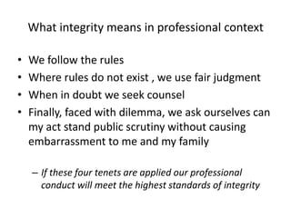 What integrity means in professional contextWe follow the rules Where rules do not exist , we use fair judgmentWhen in doubt we seek counsel Finally, faced with dilemma, we ask ourselves can my act stand public scrutiny without causing embarrassment to me and my family If these four tenets are applied our professional conduct will meet the highest standards of integrity  