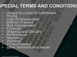 SPECIAL TERMS AND CONDITIONS
• Unique to a specific solicitation
• Pricing
• Cost reimbursement
• Method of award
• Risk management
• Financial
• Shipping and Delivery
• Performance
• Reporting
• Warranty
• Product-related
• Other administrative issues
cc: snacktime2007 - https://www.flickr.com/photos/53282124@N00
 