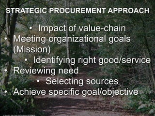 STRATEGIC PROCUREMENT APPROACH
• Impact of value-chain
• Meeting organizational goals
(Mission)
• Identifying right good/service
• Reviewing need
• Selecting sources
• Achieve specific goal/objective
cc: DennisM2 - https://www.flickr.com/photos/14674348@N04
 