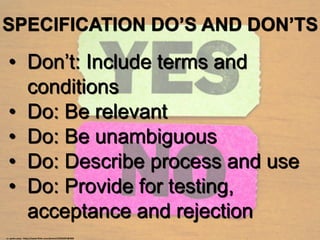 SPECIFICATION DO’S AND DON’TS
• Don’t: Include terms and
conditions
• Do: Be relevant
• Do: Be unambiguous
• Do: Describe process and use
• Do: Provide for testing,
acceptance and rejection
cc: quinn.anya - https://www.flickr.com/photos/53326337@N00
 
