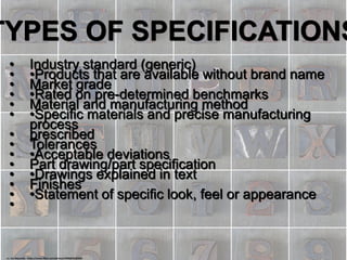 TYPES OF SPECIFICATIONS
• Industry standard (generic)
• •Products that are available without brand name
• Market grade
• •Rated on pre-determined benchmarks
• Material and manufacturing method
• •Specific materials and precise manufacturing
process
• prescribed
• Tolerances
• •Acceptable deviations
• Part drawing/part specification
• •Drawings explained in text
• Finishes
• •Statement of specific look, feel or appearance
•
cc: Leo Reynolds - https://www.flickr.com/photos/49968232@N00
 