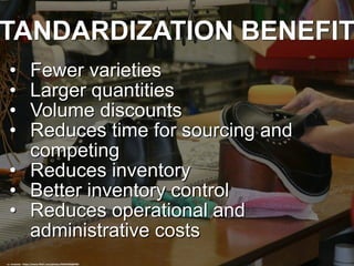 TANDARDIZATION BENEFIT
• Fewer varieties
• Larger quantities
• Volume discounts
• Reduces time for sourcing and
competing
• Reduces inventory
• Better inventory control
• Reduces operational and
administrative costs
cc: ninahale - https://www.flickr.com/photos/94693506@N00
 