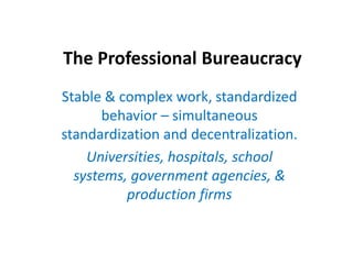 The Professional Bureaucracy Stable & complex work, standardized  behavior – simultaneous standardization and decentralization. Universities, hospitals, school systems, government agencies, & production firms 