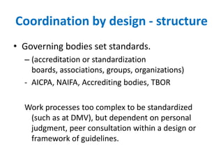 Coordination by design - structureGoverning bodies set standards.(accreditation or standardization boards, associations, groups, organizations)AICPA, NAIFA, Accrediting bodies, TBORWork processes too complex to be standardized (such as at DMV), but dependent on personal judgment, peer consultation within a design or framework of guidelines.