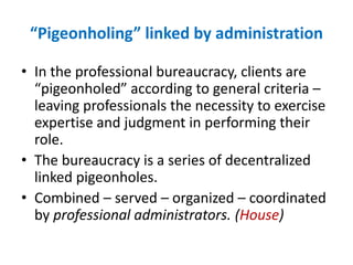 “Pigeonholing” linked by administrationIn the professional bureaucracy, clients are “pigeonholed” according to general criteria – leaving professionals the necessity to exercise expertise and judgment in performing their role.The bureaucracy is a series of decentralized linked pigeonholes.Combined – served – organized – coordinated by professional administrators. (House)