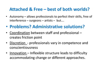 Attached & Free – best of both worlds?Autonomy – allows professionals to perfect their skills, free of interference – surgeons – artists –  but….Problems? Administrative solutions?Coordination between staff and professional – creates friction pointDiscretion  - professionals vary in competence and conscientiousnessInnovation – Inflexible structure leads to difficulty accommodating change or different approaches.