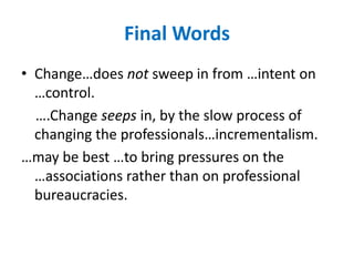 Final WordsChange…does not sweep in from …intent on …control.     ….Change seeps in, by the slow process of changing the professionals…incrementalism.…may be best …to bring pressures on the …associations rather than on professional bureaucracies.