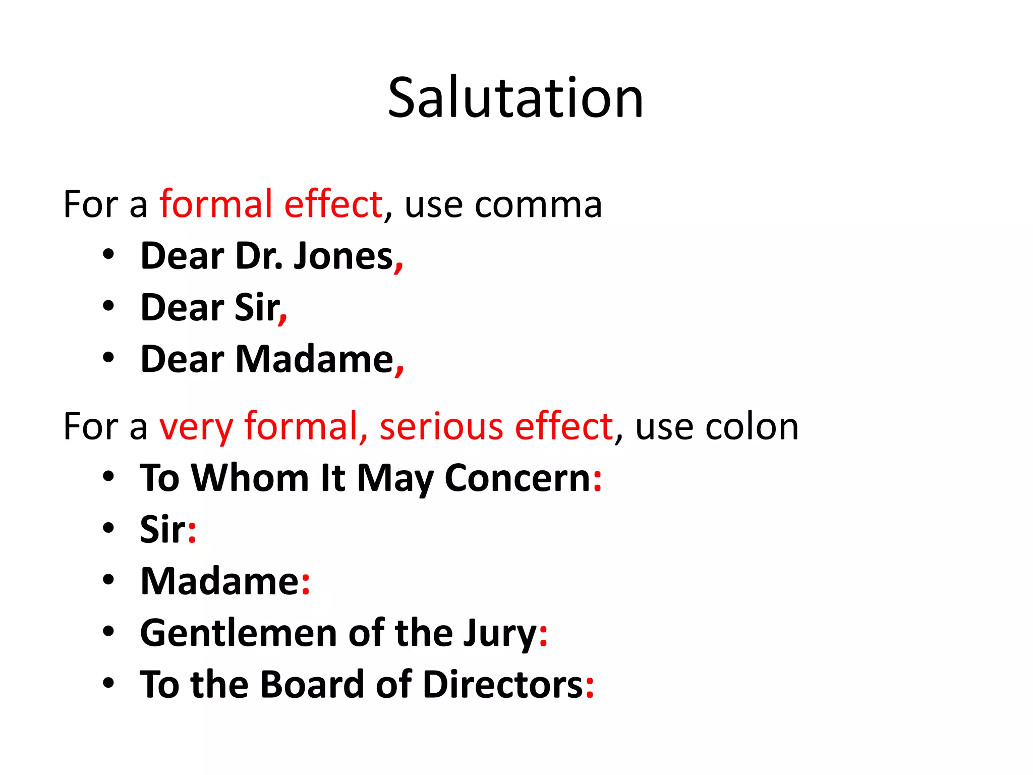 Salutation
For a formal effect, use comma
• Dear Dr. Jones,
• Dear Sir,
• Dear Madame,
For a very formal, serious effect, use colon
• To Whom It May Concern:
• Sir:
• Madame:
• Gentlemen of the Jury:
• To the Board of Directors:
 