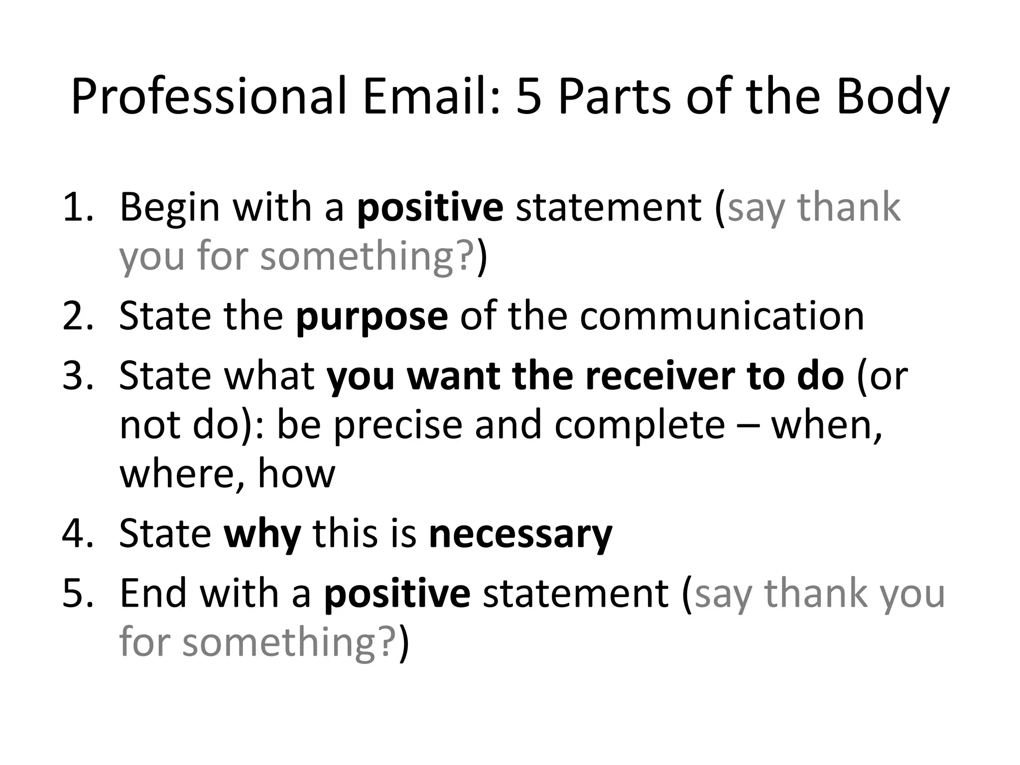 Professional Email: 5 Parts of the Body
1. Begin with a positive statement (say thank
you for something?)
2. State the purpose of the communication
3. State what you want the receiver to do (or
not do): be precise and complete – when,
where, how
4. State why this is necessary
5. End with a positive statement (say thank you
for something?)
 