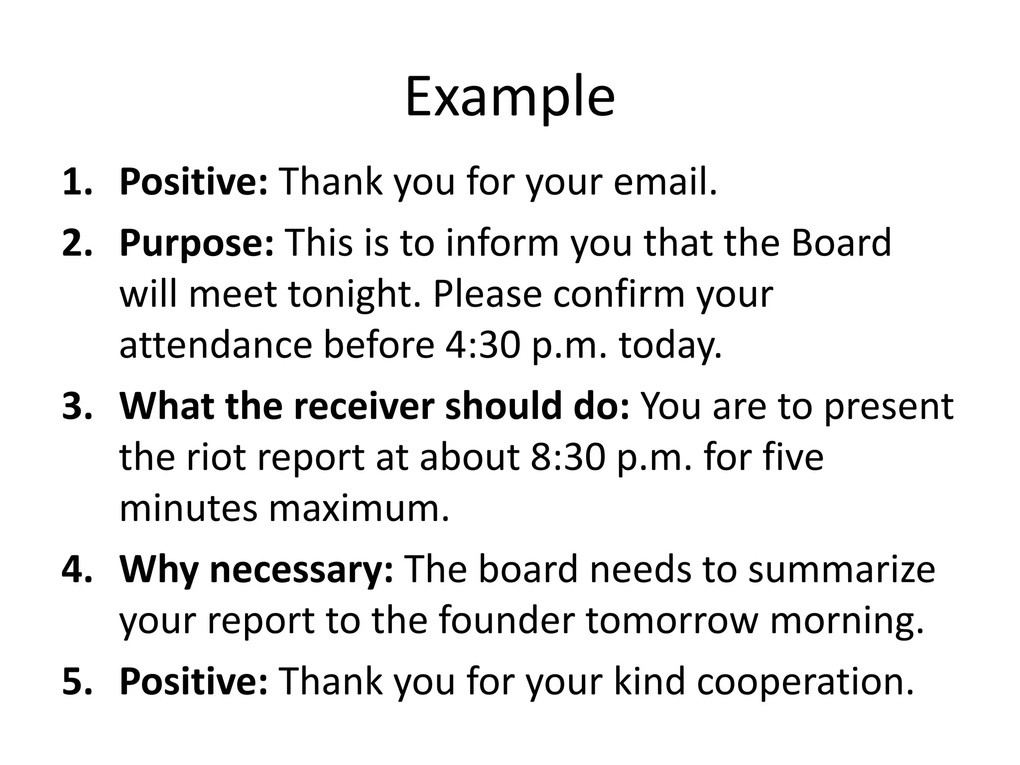 Example
1. Positive: Thank you for your email.
2. Purpose: This is to inform you that the Board
will meet tonight. Please confirm your
attendance before 4:30 p.m. today.
3. What the receiver should do: You are to present
the riot report at about 8:30 p.m. for five
minutes maximum.
4. Why necessary: The board needs to summarize
your report to the founder tomorrow morning.
5. Positive: Thank you for your kind cooperation.
 