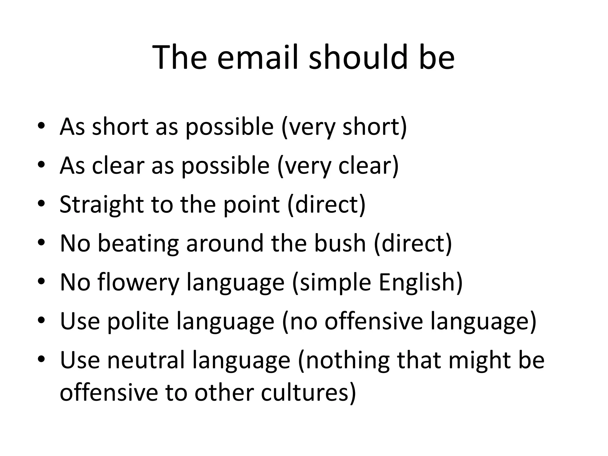 The email should be
• As short as possible (very short)
• As clear as possible (very clear)
• Straight to the point (direct)
• No beating around the bush (direct)
• No flowery language (simple English)
• Use polite language (no offensive language)
• Use neutral language (nothing that might be
offensive to other cultures)
 