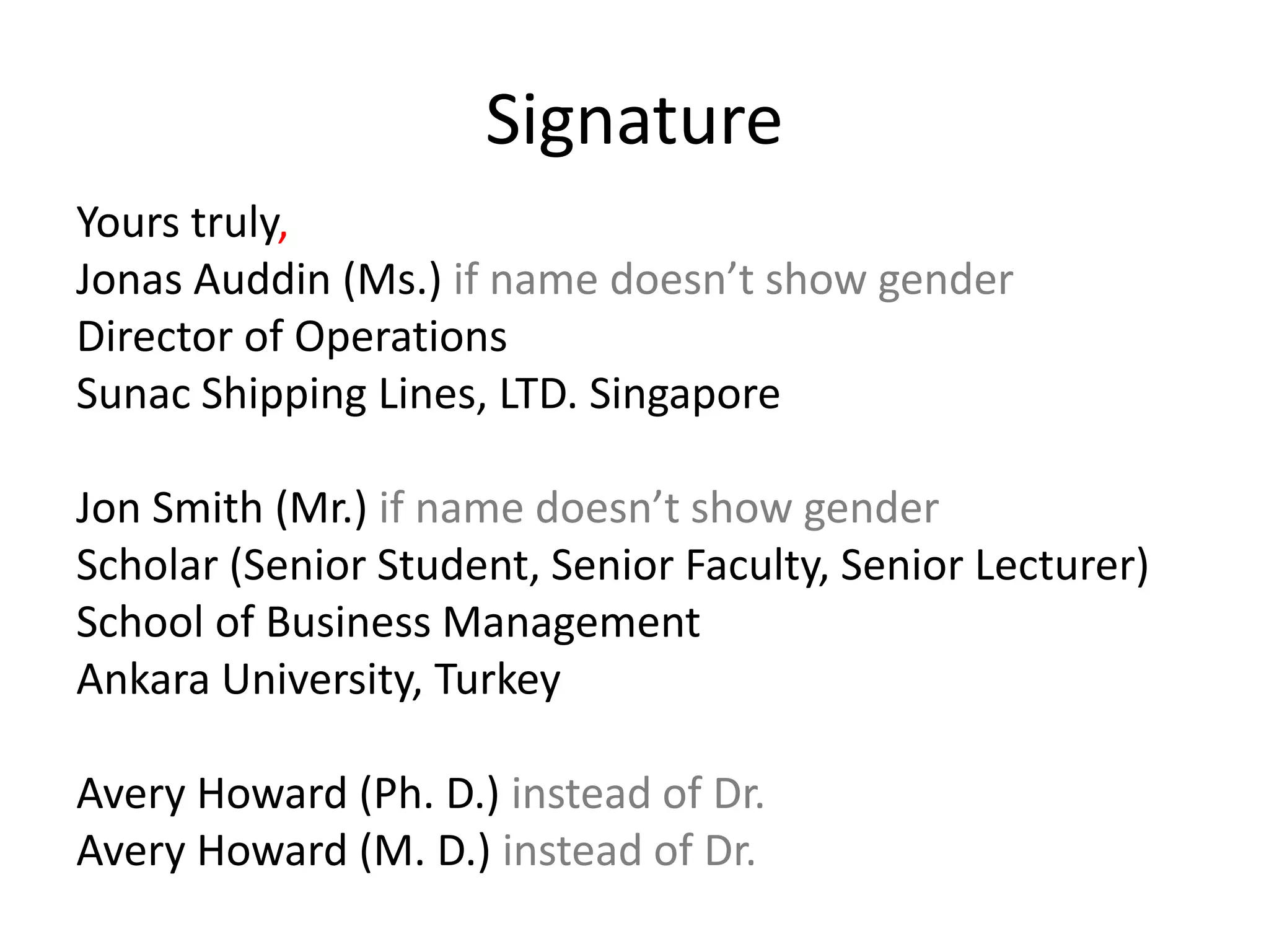 Signature
Yours truly,
Jonas Auddin (Ms.) if name doesn’t show gender
Director of Operations
Sunac Shipping Lines, LTD. Singapore
Jon Smith (Mr.) if name doesn’t show gender
Scholar (Senior Student, Senior Faculty, Senior Lecturer)
School of Business Management
Ankara University, Turkey
Avery Howard (Ph. D.) instead of Dr.
Avery Howard (M. D.) instead of Dr.
 