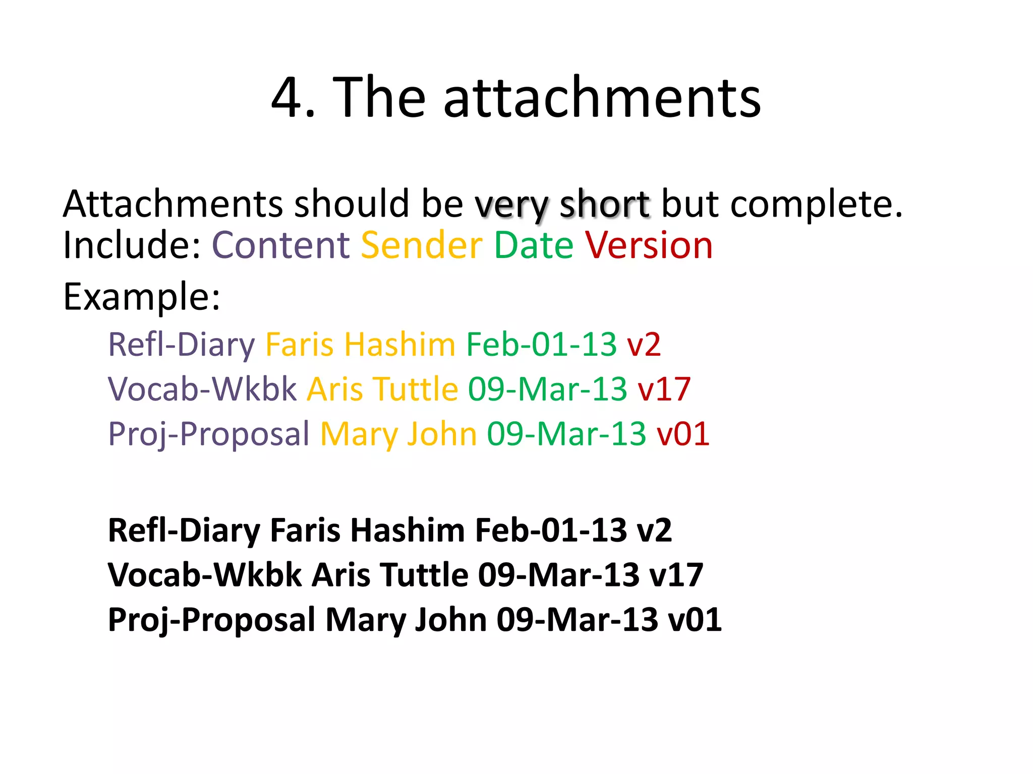 4. The attachments
Attachments should be very short but complete.
Include: Content Sender Date Version
Example:
Refl-Diary Faris Hashim Feb-01-13 v2
Vocab-Wkbk Aris Tuttle 09-Mar-13 v17
Proj-Proposal Mary John 09-Mar-13 v01
Refl-Diary Faris Hashim Feb-01-13 v2
Vocab-Wkbk Aris Tuttle 09-Mar-13 v17
Proj-Proposal Mary John 09-Mar-13 v01
 