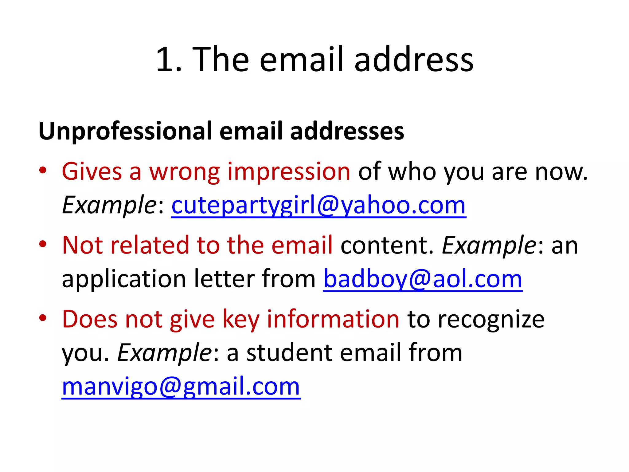 1. The email address
Unprofessional email addresses
• Gives a wrong impression of who you are now.
Example: cutepartygirl@yahoo.com
• Not related to the email content. Example: an
application letter from badboy@aol.com
• Does not give key information to recognize
you. Example: a student email from
manvigo@gmail.com
 