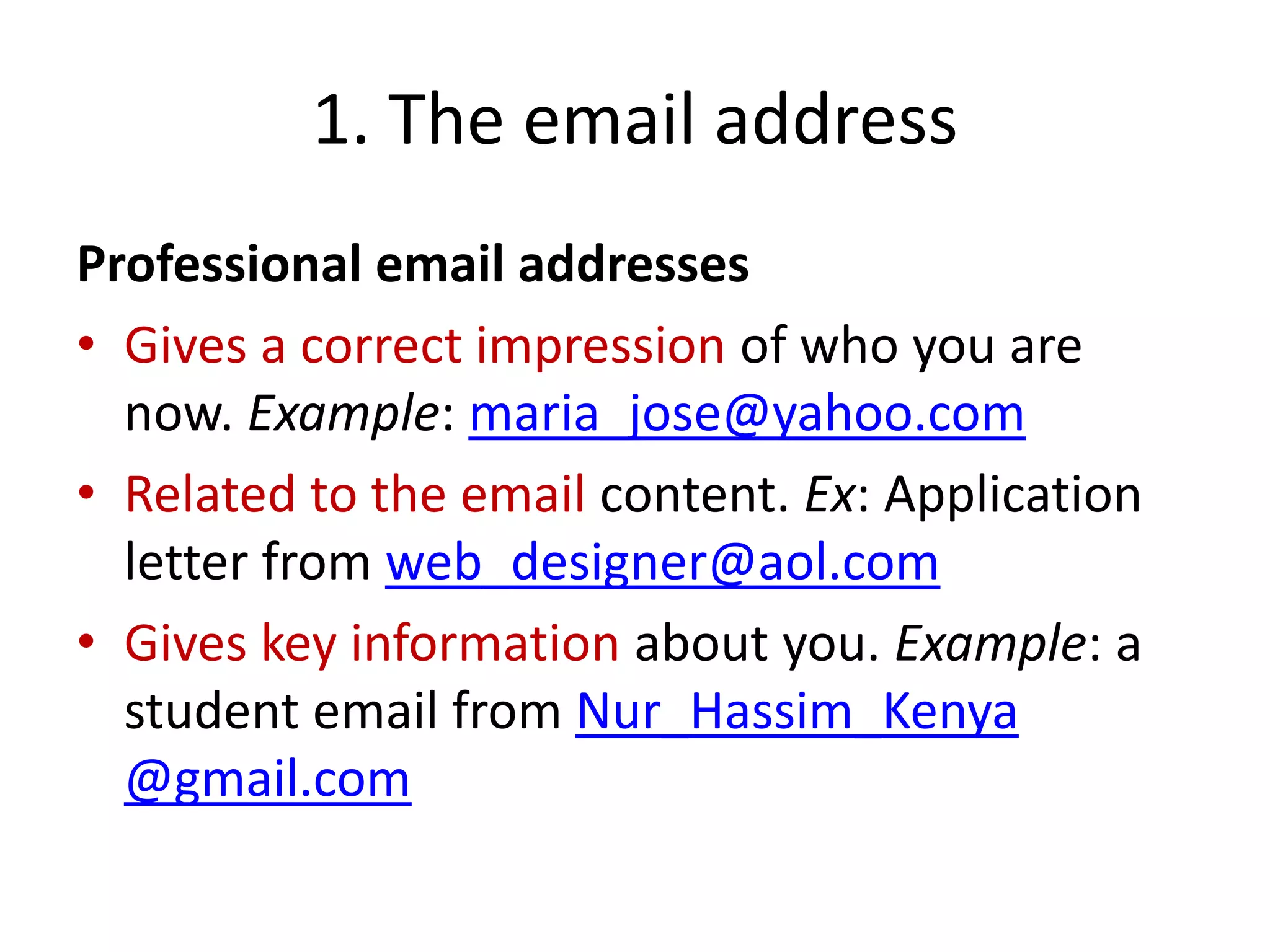 1. The email address
Professional email addresses
• Gives a correct impression of who you are
now. Example: maria_jose@yahoo.com
• Related to the email content. Ex: Application
letter from web_designer@aol.com
• Gives key information about you. Example: a
student email from Nur_Hassim_Kenya
@gmail.com
 