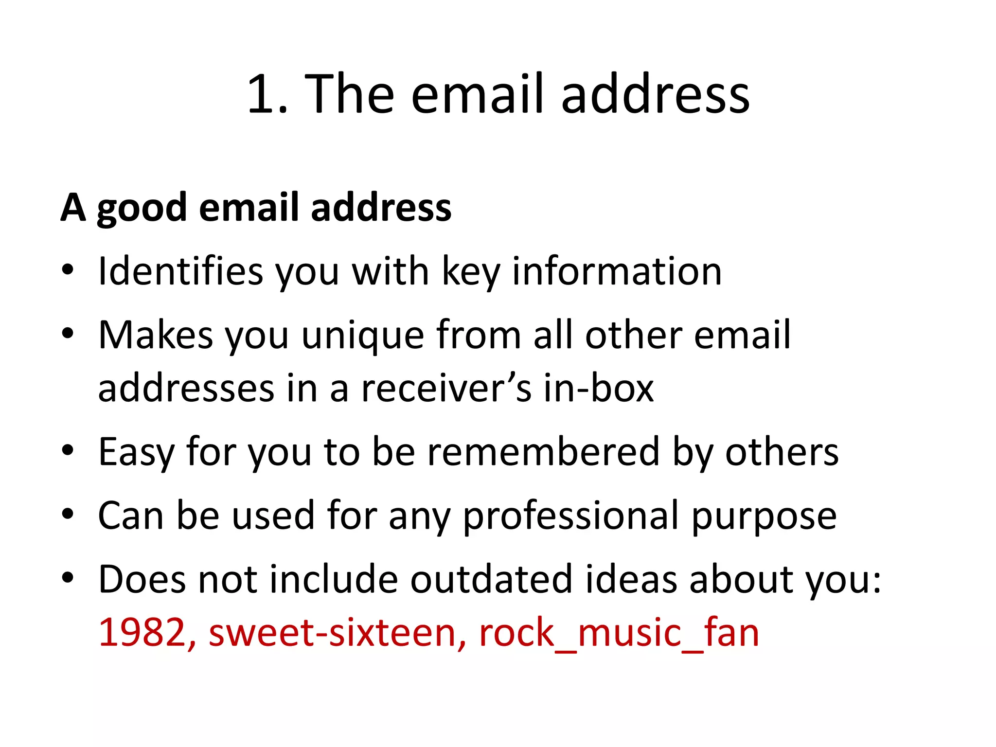 1. The email address
A good email address
• Identifies you with key information
• Makes you unique from all other email
addresses in a receiver’s in-box
• Easy for you to be remembered by others
• Can be used for any professional purpose
• Does not include outdated ideas about you:
1982, sweet-sixteen, rock_music_fan
 