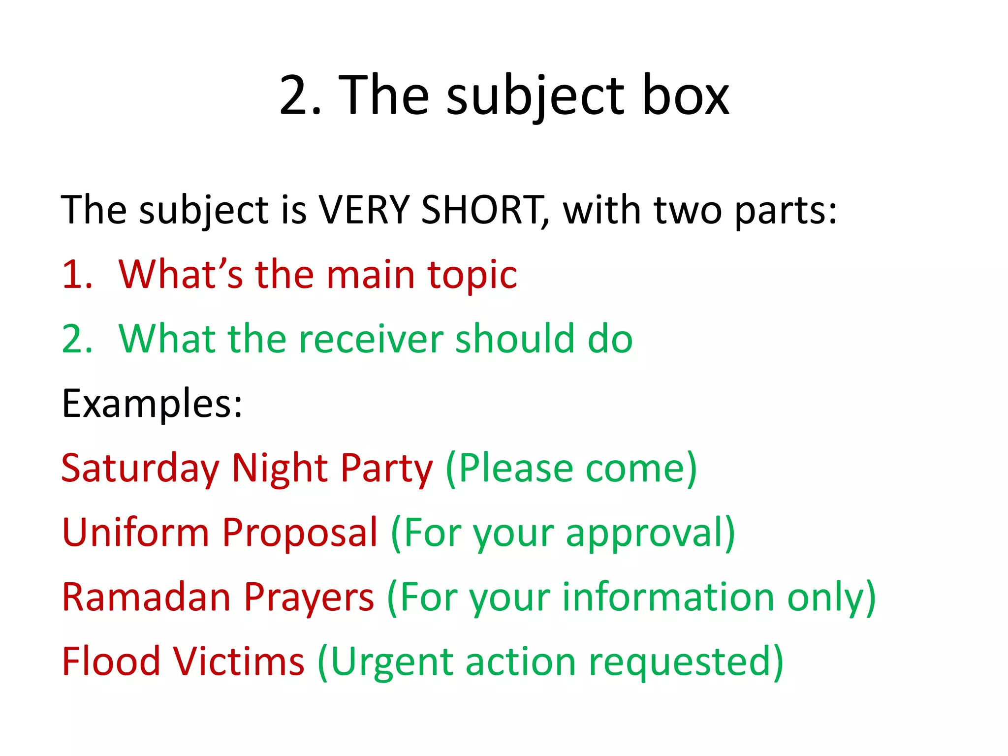 2. The subject box
The subject is VERY SHORT, with two parts:
1. What’s the main topic
2. What the receiver should do
Examples:
Saturday Night Party (Please come)
Uniform Proposal (For your approval)
Ramadan Prayers (For your information only)
Flood Victims (Urgent action requested)
 