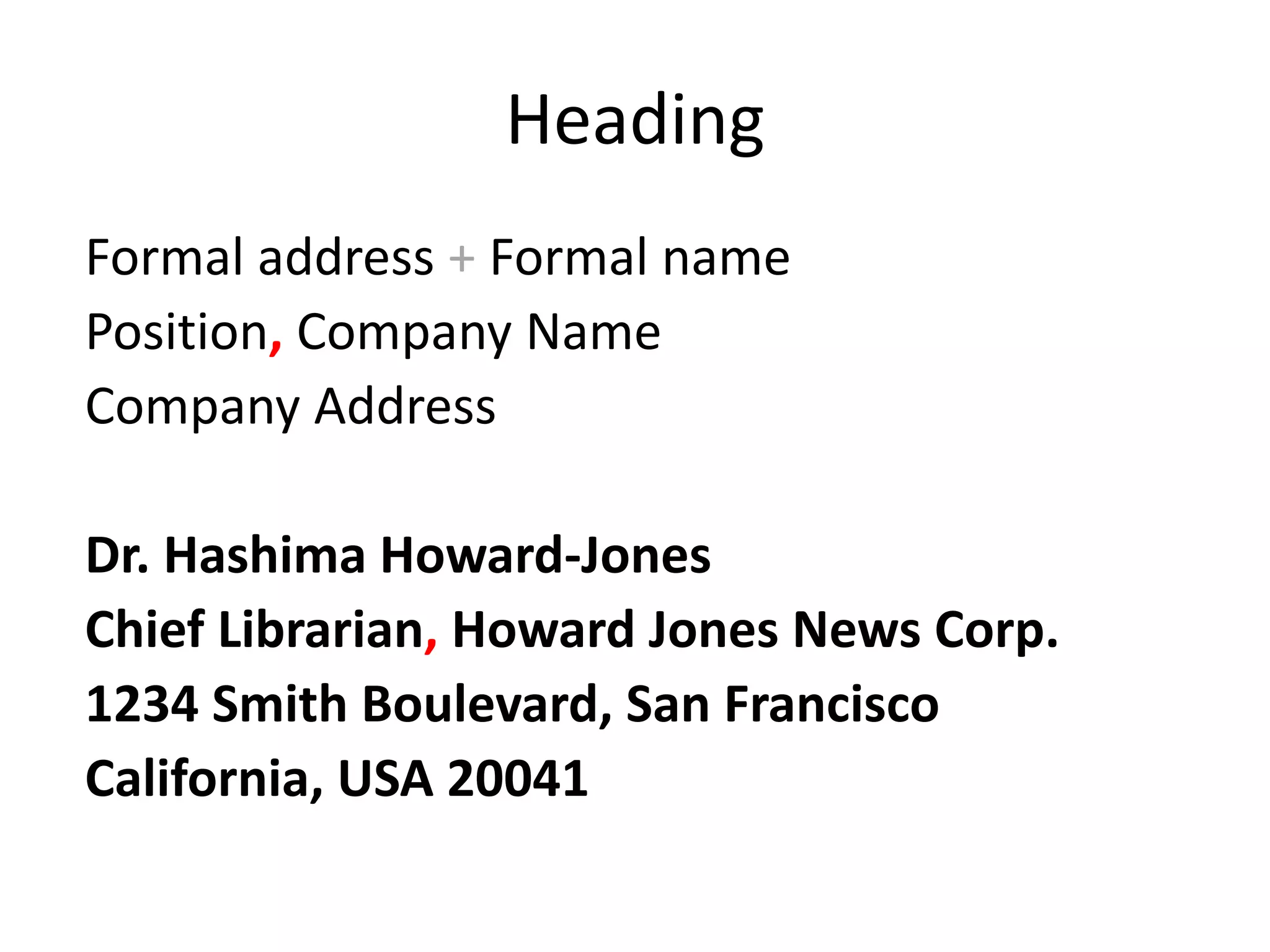 Heading
Formal address + Formal name
Position, Company Name
Company Address
Dr. Hashima Howard-Jones
Chief Librarian, Howard Jones News Corp.
1234 Smith Boulevard, San Francisco
California, USA 20041
 