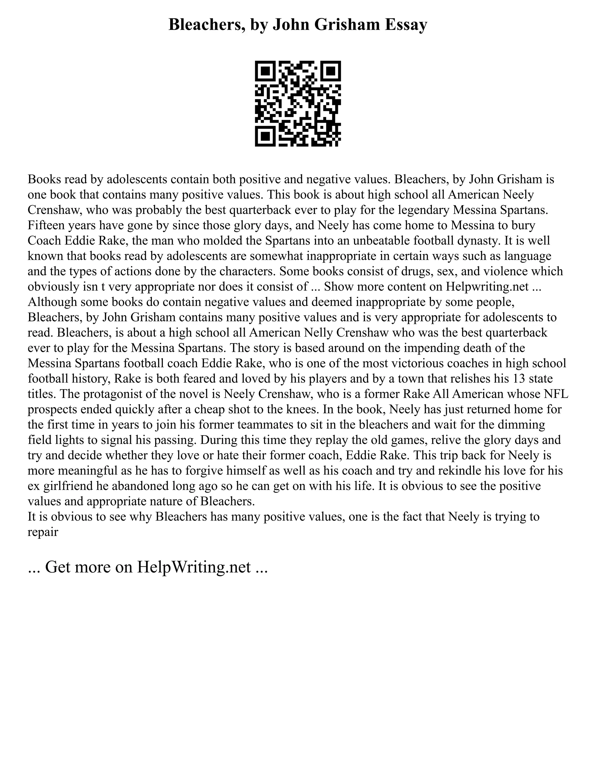 Bleachers, by John Grisham Essay
Books read by adolescents contain both positive and negative values. Bleachers, by John Grisham is
one book that contains many positive values. This book is about high school all American Neely
Crenshaw, who was probably the best quarterback ever to play for the legendary Messina Spartans.
Fifteen years have gone by since those glory days, and Neely has come home to Messina to bury
Coach Eddie Rake, the man who molded the Spartans into an unbeatable football dynasty. It is well
known that books read by adolescents are somewhat inappropriate in certain ways such as language
and the types of actions done by the characters. Some books consist of drugs, sex, and violence which
obviously isn t very appropriate nor does it consist of ... Show more content on Helpwriting.net ...
Although some books do contain negative values and deemed inappropriate by some people,
Bleachers, by John Grisham contains many positive values and is very appropriate for adolescents to
read. Bleachers, is about a high school all American Nelly Crenshaw who was the best quarterback
ever to play for the Messina Spartans. The story is based around on the impending death of the
Messina Spartans football coach Eddie Rake, who is one of the most victorious coaches in high school
football history, Rake is both feared and loved by his players and by a town that relishes his 13 state
titles. The protagonist of the novel is Neely Crenshaw, who is a former Rake All American whose NFL
prospects ended quickly after a cheap shot to the knees. In the book, Neely has just returned home for
the first time in years to join his former teammates to sit in the bleachers and wait for the dimming
field lights to signal his passing. During this time they replay the old games, relive the glory days and
try and decide whether they love or hate their former coach, Eddie Rake. This trip back for Neely is
more meaningful as he has to forgive himself as well as his coach and try and rekindle his love for his
ex girlfriend he abandoned long ago so he can get on with his life. It is obvious to see the positive
values and appropriate nature of Bleachers.
It is obvious to see why Bleachers has many positive values, one is the fact that Neely is trying to
repair
... Get more on HelpWriting.net ...
 