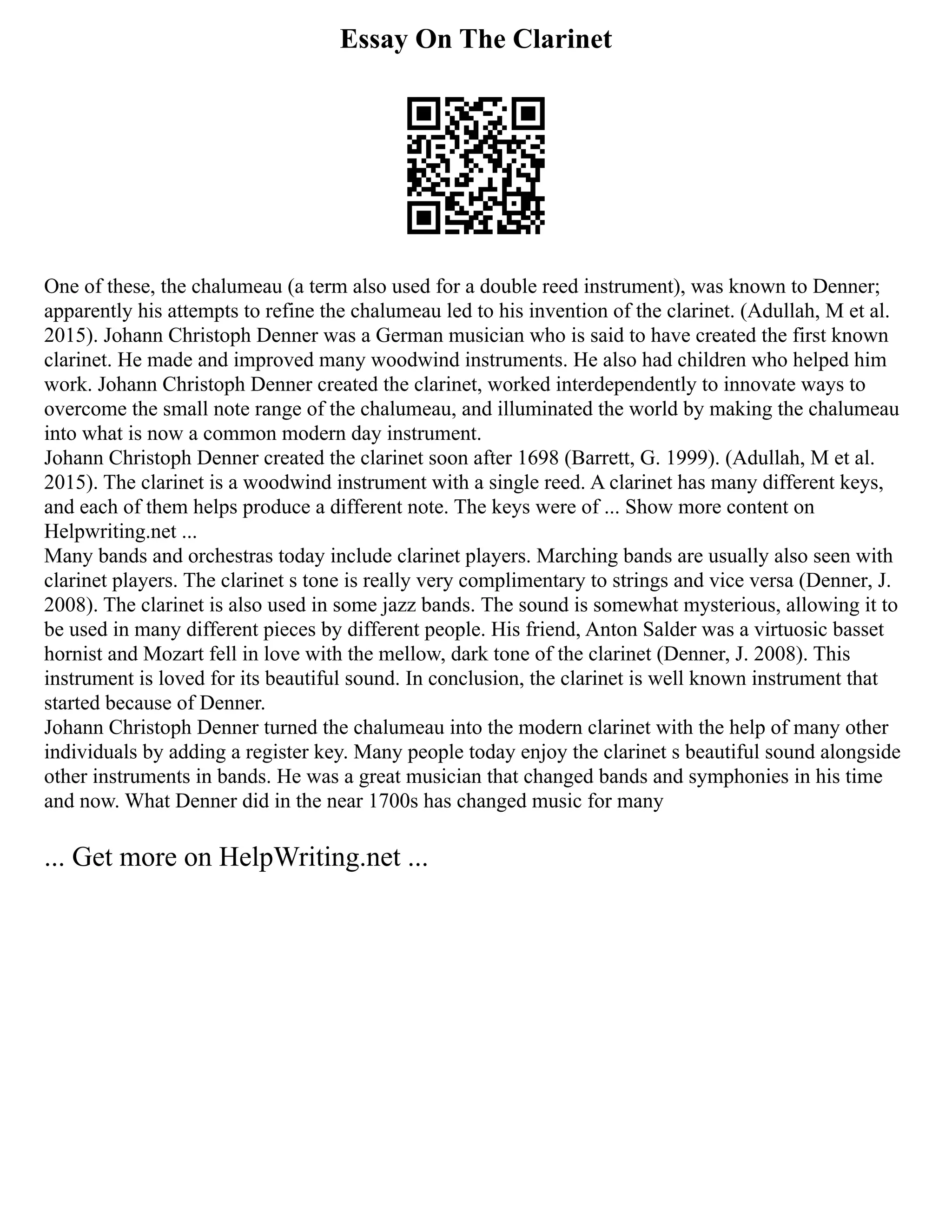 Essay On The Clarinet
One of these, the chalumeau (a term also used for a double reed instrument), was known to Denner;
apparently his attempts to refine the chalumeau led to his invention of the clarinet. (Adullah, M et al.
2015). Johann Christoph Denner was a German musician who is said to have created the first known
clarinet. He made and improved many woodwind instruments. He also had children who helped him
work. Johann Christoph Denner created the clarinet, worked interdependently to innovate ways to
overcome the small note range of the chalumeau, and illuminated the world by making the chalumeau
into what is now a common modern day instrument.
Johann Christoph Denner created the clarinet soon after 1698 (Barrett, G. 1999). (Adullah, M et al.
2015). The clarinet is a woodwind instrument with a single reed. A clarinet has many different keys,
and each of them helps produce a different note. The keys were of ... Show more content on
Helpwriting.net ...
Many bands and orchestras today include clarinet players. Marching bands are usually also seen with
clarinet players. The clarinet s tone is really very complimentary to strings and vice versa (Denner, J.
2008). The clarinet is also used in some jazz bands. The sound is somewhat mysterious, allowing it to
be used in many different pieces by different people. His friend, Anton Salder was a virtuosic basset
hornist and Mozart fell in love with the mellow, dark tone of the clarinet (Denner, J. 2008). This
instrument is loved for its beautiful sound. In conclusion, the clarinet is well known instrument that
started because of Denner.
Johann Christoph Denner turned the chalumeau into the modern clarinet with the help of many other
individuals by adding a register key. Many people today enjoy the clarinet s beautiful sound alongside
other instruments in bands. He was a great musician that changed bands and symphonies in his time
and now. What Denner did in the near 1700s has changed music for many
... Get more on HelpWriting.net ...
 