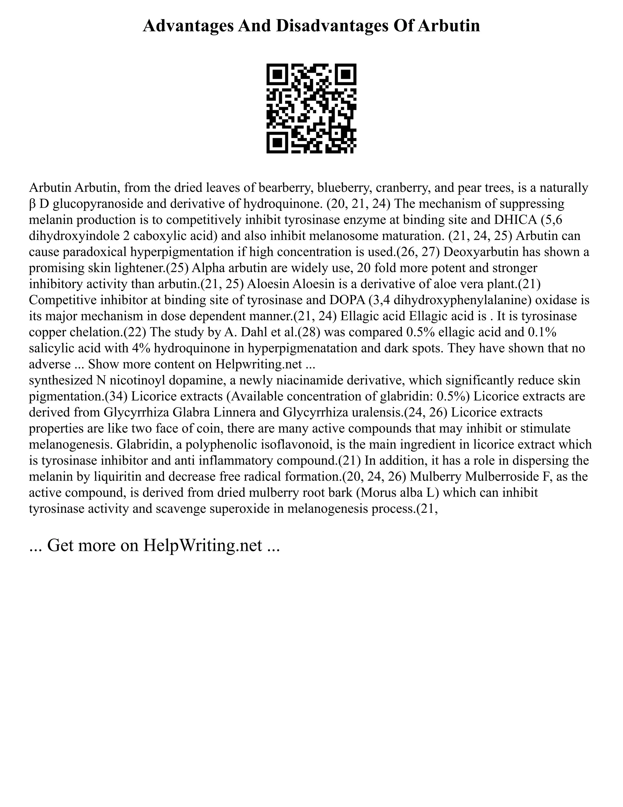 Advantages And Disadvantages Of Arbutin
Arbutin Arbutin, from the dried leaves of bearberry, blueberry, cranberry, and pear trees, is a naturally
β D glucopyranoside and derivative of hydroquinone. (20, 21, 24) The mechanism of suppressing
melanin production is to competitively inhibit tyrosinase enzyme at binding site and DHICA (5,6
dihydroxyindole 2 caboxylic acid) and also inhibit melanosome maturation. (21, 24, 25) Arbutin can
cause paradoxical hyperpigmentation if high concentration is used.(26, 27) Deoxyarbutin has shown a
promising skin lightener.(25) Alpha arbutin are widely use, 20 fold more potent and stronger
inhibitory activity than arbutin.(21, 25) Aloesin Aloesin is a derivative of aloe vera plant.(21)
Competitive inhibitor at binding site of tyrosinase and DOPA (3,4 dihydroxyphenylalanine) oxidase is
its major mechanism in dose dependent manner.(21, 24) Ellagic acid Ellagic acid is . It is tyrosinase
copper chelation.(22) The study by A. Dahl et al.(28) was compared 0.5% ellagic acid and 0.1%
salicylic acid with 4% hydroquinone in hyperpigmenatation and dark spots. They have shown that no
adverse ... Show more content on Helpwriting.net ...
synthesized N nicotinoyl dopamine, a newly niacinamide derivative, which significantly reduce skin
pigmentation.(34) Licorice extracts (Available concentration of glabridin: 0.5%) Licorice extracts are
derived from Glycyrrhiza Glabra Linnera and Glycyrrhiza uralensis.(24, 26) Licorice extracts
properties are like two face of coin, there are many active compounds that may inhibit or stimulate
melanogenesis. Glabridin, a polyphenolic isoflavonoid, is the main ingredient in licorice extract which
is tyrosinase inhibitor and anti inflammatory compound.(21) In addition, it has a role in dispersing the
melanin by liquiritin and decrease free radical formation.(20, 24, 26) Mulberry Mulberroside F, as the
active compound, is derived from dried mulberry root bark (Morus alba L) which can inhibit
tyrosinase activity and scavenge superoxide in melanogenesis process.(21,
... Get more on HelpWriting.net ...
 