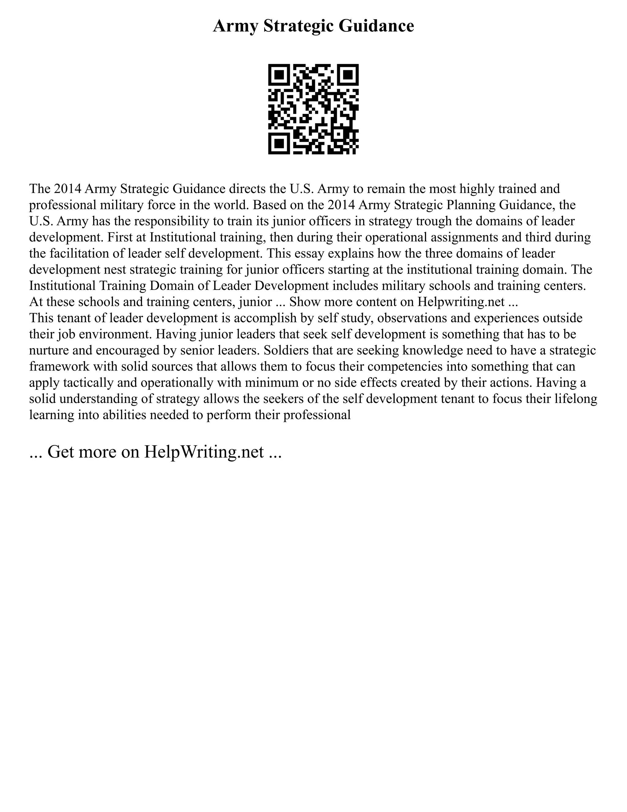 Army Strategic Guidance
The 2014 Army Strategic Guidance directs the U.S. Army to remain the most highly trained and
professional military force in the world. Based on the 2014 Army Strategic Planning Guidance, the
U.S. Army has the responsibility to train its junior officers in strategy trough the domains of leader
development. First at Institutional training, then during their operational assignments and third during
the facilitation of leader self development. This essay explains how the three domains of leader
development nest strategic training for junior officers starting at the institutional training domain. The
Institutional Training Domain of Leader Development includes military schools and training centers.
At these schools and training centers, junior ... Show more content on Helpwriting.net ...
This tenant of leader development is accomplish by self study, observations and experiences outside
their job environment. Having junior leaders that seek self development is something that has to be
nurture and encouraged by senior leaders. Soldiers that are seeking knowledge need to have a strategic
framework with solid sources that allows them to focus their competencies into something that can
apply tactically and operationally with minimum or no side effects created by their actions. Having a
solid understanding of strategy allows the seekers of the self development tenant to focus their lifelong
learning into abilities needed to perform their professional
... Get more on HelpWriting.net ...
 