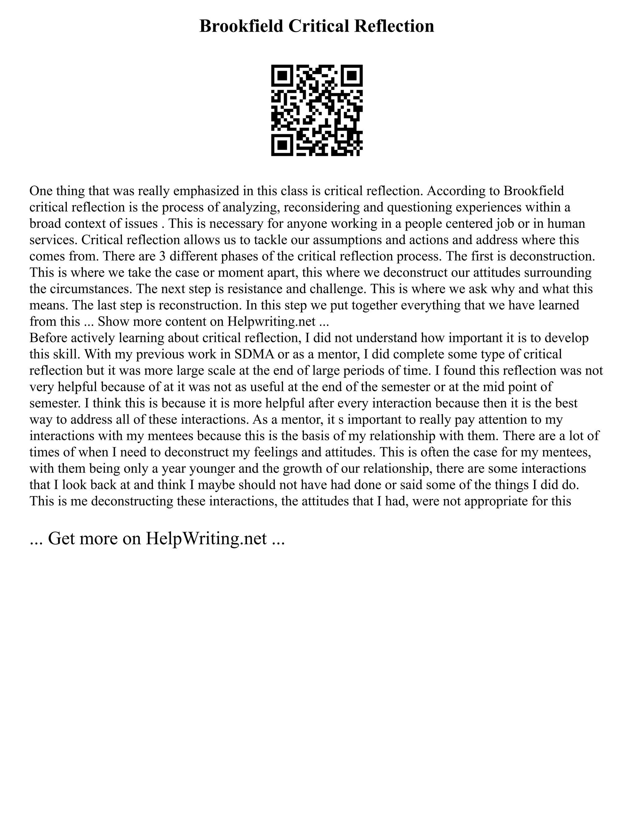 Brookfield Critical Reflection
One thing that was really emphasized in this class is critical reflection. According to Brookfield
critical reflection is the process of analyzing, reconsidering and questioning experiences within a
broad context of issues . This is necessary for anyone working in a people centered job or in human
services. Critical reflection allows us to tackle our assumptions and actions and address where this
comes from. There are 3 different phases of the critical reflection process. The first is deconstruction.
This is where we take the case or moment apart, this where we deconstruct our attitudes surrounding
the circumstances. The next step is resistance and challenge. This is where we ask why and what this
means. The last step is reconstruction. In this step we put together everything that we have learned
from this ... Show more content on Helpwriting.net ...
Before actively learning about critical reflection, I did not understand how important it is to develop
this skill. With my previous work in SDMA or as a mentor, I did complete some type of critical
reflection but it was more large scale at the end of large periods of time. I found this reflection was not
very helpful because of at it was not as useful at the end of the semester or at the mid point of
semester. I think this is because it is more helpful after every interaction because then it is the best
way to address all of these interactions. As a mentor, it s important to really pay attention to my
interactions with my mentees because this is the basis of my relationship with them. There are a lot of
times of when I need to deconstruct my feelings and attitudes. This is often the case for my mentees,
with them being only a year younger and the growth of our relationship, there are some interactions
that I look back at and think I maybe should not have had done or said some of the things I did do.
This is me deconstructing these interactions, the attitudes that I had, were not appropriate for this
... Get more on HelpWriting.net ...
 